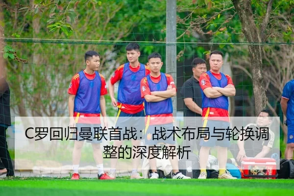 C罗回归曼联首战：战术布局与轮换调整的深度解析